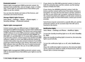 Page 109Protected content
Digital rights management (DRM) protected content, for
example some media files, such as images, music, or video
clips, comes with an associated licence that defines your
rights to use the content.
You can view the details and status of the licences, and
reactivate and remove licences.
Manage digital rights licences
Select Menu > Settings > Phone > Phone mgmt. >
Security settings > Protected content.
Digital rights management
Content owners may use different types of digital rights...