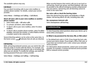 Page 113The available options may vary.Call divert
You can divert incoming calls to your voice mailbox or
another phone number. For details, contact your service
provider.
Select Menu > Settings and Calling > Call divert.
Divert all voice calls to your voice mailbox or another
phone number
1Select Voice calls > All voice calls.
2 To activate call divert, select Activate.
3 To divert calls to your voice mailbox, select To voice
mailbox.
4 To divert calls to another phone number, select To other
number, and enter...