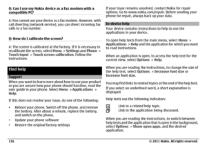 Page 116Q: Can I use my Nokia device as a fax modem with a
compatible PC?A: You cannot use your device as a fax modem. However, with
call diverting (network service), you can divert incoming fax
calls to a fax number.
Q: How do I calibrate the screen?A: The screen is calibrated at the factory. If it is necessary to
recalibrate the screen, select Menu >  Settings and Phone >
Touch input > Touch screen calibration. Follow the
instructions.Find helpSupport
When you want to learn more about how to use your product...