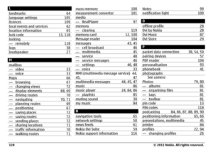 Page 128L
landmarks 64language settings 105licences 109local events and services 62location information 65lock code 13, 118locking— remotely 118logs 38loudspeaker 27M
mailbox— video 33— voice 33Maps 66— browsing 67— changing views 72— display elements 68, 69— driving routes 70— navigating 70, 71— planning routes 69— positioning 67— saving places 72— saving routes 72— sending places 72— sharing locations 71— traffic information 70— walking routes 71
mass memory 100measurement converter 101media— RealPlayer...