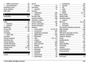 Page 129— offline restrictions 28— personalisation 22proximity sensor 29proxy settings 54PUK codes 118Q
Quickoffice 101R
radio 90— listening 90— stations 91RealPlayer 97, 98recent calls 38recorder 98recording— video clips 77recycling 120red-eye removal 83rejecting calls 30remote locking 118remote SIM mode 58restoring settings 108ringing tones 22, 94roaming 50S
scenes 76
search— settings 27searching 26— contacts 31security— certificates 108— settings 107security code 118security module 108self-timer, camera...