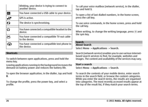 Page 26blinking, your device is trying to connect to
another device.You have connected a USB cable to your device.GPS is active.The device is synchronising.You have connected a compatible headset to the
device.You have connected a compatible TV-out cable
to the device.You have connected a compatible text phone to
the device.
Shortcuts
To switch between open applications, press and hold the
menu key.
Leaving applications running in the background increases the
demand on battery power and reduces the battery...