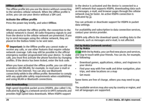 Page 28Offline profile
The offline profile lets you use the device without connecting
to the wireless cellular network. When the offline profile is
active, you can use your device without a SIM card.
Activate the offline profile
Press the power key briefly, and select Offline.
When you activate the offline profile, the connection to the
cellular network is closed. All radio frequency signals to and
from the device to the cellular network are prevented. If you
try to send messages using the cellular network,...