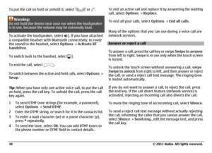 Page 30To put the call on hold or unhold it, select 
 or 
.
Warning:
Do not hold the device near your ear when the loudspeaker
is in use, because the volume may be extremely loud.
To activate the loudspeaker, select 
. If you have attached
a compatible headset with Bluetooth connectivity, to route
the sound to the headset, select Options > Activate BT
handsfree.
To switch back to the handset, select .
To end the call, select 
.
To switch between the active and held calls, select Options >
Swap.
Tip: When you...