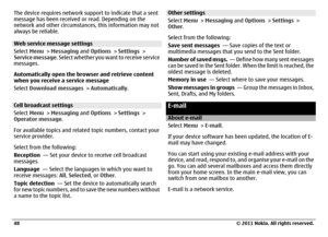 Page 48The device requires network support to indicate that a sent
message has been received or read. Depending on the
network and other circumstances, this information may not
always be reliable.Web service message settings
Select Menu > Messaging and Options > Settings >
Service message. Select whether you want to receive service
messages.
Automatically open the browser and retrieve content
when you receive a service message
Select Download messages > Automatically.Cell broadcast settings
Select Menu >...
