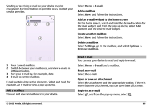 Page 49Sending or receiving e-mail on your device may be
chargeable. For information on possible costs, contact your
service provider.1Your current mailbox.
2Switch between your mailboxes, and view e-mails in
different folders.
3Sort your e-mail by, for example, date.
4E-mail in current mailbox.
E-mail contains interactive elements. Select and hold, for
example, an e-mail to view a pop-up menu.Add a mailbox
You can add several mailboxes to your device.Select Menu > E-mail.
Add a mailbox
Select New, and follow...