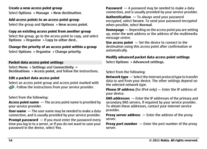 Page 54Create a new access point group
Select Options > Manage > New destination.
Add access points to an access point group
Select the group and Options > New access point.
Copy an existing access point from another group
Select the group, go to the access point to copy, and select
Options > Organise > Copy to other dest..
Change the priority of an access point within a group
Select Options > Organise > Change priority.Packet data access point settings
Select Menu > Settings and Connectivity >
Destinations >...