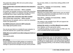 Page 60The packet data settings affect all access points using a
packet data connection.
Open a packet data connection whenever the network is
available
Select Packet data connection > When available.
It is quicker, for example, to send an e-mail, if the connection
is always open. If there is no network coverage, the device
periodically tries to open a packet data connection.
Open a packet data connection only when needed
Select Packet data connection > When needed.
Every time you, for example, send an e-mail,...