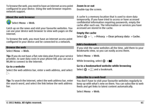 Page 61To browse the web, you need to have an internet access point
configured in your device. Using the web browser requires
network support.About the web browser
 Select Menu > Web.
Catch up on the news and visit your favourite websites. You
can use your device web browser to view web pages on the
internet.
To browse the web, you must have an internet access point
configured in your device and be connected to a network.
Browse the web
Select Menu > Web.
Tip: If you do not have a flat-rate data plan from your...