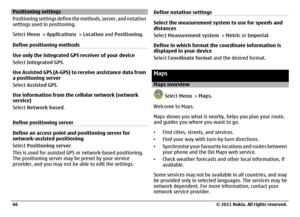 Page 66Positioning settings
Positioning settings define the methods, server, and notation
settings used in positioning.
Select Menu > Applications > Location and Positioning.
Define positioning methodsUse only the integrated GPS receiver of your device
Select Integrated GPS.
Use Assisted GPS (A-GPS) to receive assistance data from
a positioning server
Select Assisted GPS.
Use information from the cellular network (network
service)
Select Network based.
Define positioning serverDefine an access point and...