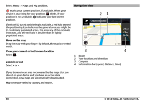Page 68Select Menu > Maps and My position.
 marks your current position, if available. When your
device is searching for your position, 
 blinks. If your
position is not available, 
 indicates your last known
position.
If only cell ID based positioning is available, a red halo around
the positioning icon indicates the general area you might be
in. In densely populated areas, the accuracy of the estimate
increases, and the red halo is smaller than in lightly
populated areas.
Move on the map
Drag the map with...