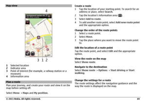 Page 69Map view1Selected location
2Indicator area
3Point of interest (for example, a railway station or a
museum)
4Information areaPlan a route
Plan your journey, and create your route and view it on the
map before setting off.
Select Menu > Maps and My position.Create a route
1 Tap the location of your starting point. To search for an
address or place, select Search.
2 Tap the locations information area (
).
3 Select Add to route.
4 To add another route point, select Add new route point
and the appropriate...