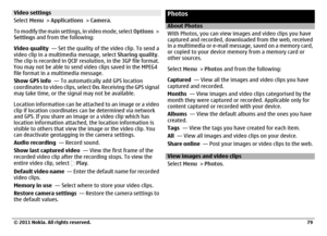 Page 79Video settings
Select Menu > Applications > Camera.
To modify the main settings, in video mode, select Options >
Settings and from the following:
Video quality  — Set the quality of the video clip. To send a
video clip in a multimedia message, select Sharing quality.
The clip is recorded in QCIF resolution, in the 3GP file format.
You may not be able to send video clips saved in the MPEG4
file format in a multimedia message.
Show GPS info  — To automatically add GPS location
coordinates to video clips,...