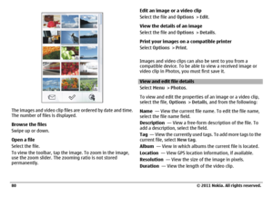 Page 80The images and video clip files are ordered by date and time.
The number of files is displayed.
Browse the files
Swipe up or down.
Open a file
Select the file.
To view the toolbar, tap the image. To zoom in the image,
use the zoom slider. The zooming ratio is not stored
permanently.Edit an image or a video clip
Select the file and Options > Edit.
View the details of an image
Select the file and Options > Details.
Print your images on a compatible printer
Select Options > Print.
Images and video clips can...