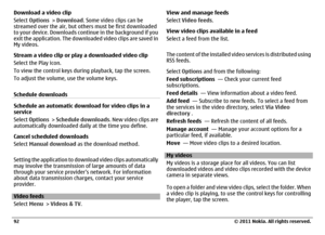 Page 92Download a video clip
Select Options > Download. Some video clips can be
streamed over the air, but others must be first downloaded
to your device. Downloads continue in the background if you
exit the application. The downloaded video clips are saved in
My videos.
Stream a video clip or play a downloaded video clip
Select the Play icon.
To view the control keys during playback, tap the screen.
To adjust the volume, use the volume keys.
Schedule downloadsSchedule an automatic download for video clips in...