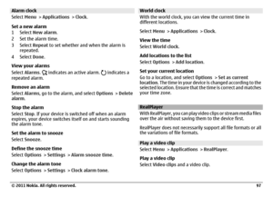 Page 97Alarm clock
Select Menu > Applications > Clock.
Set a new alarm
1Select New alarm.
2 Set the alarm time.
3Select Repeat to set whether and when the alarm is
repeated.
4Select Done.
View your alarms
Select Alarms. 
 indicates an active alarm. 
 indicates a
repeated alarm.
Remove an alarm
Select Alarms, go to the alarm, and select Options > Delete
alarm.
Stop the alarm
Select Stop. If your device is switched off when an alarm
expires, your device switches itself on and starts sounding
the alarm tone.
Set...