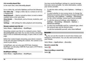 Page 98List recently played files
In the main view, select Recently played.
Go to a video clip, and select Options and from the following:
Use video clip  — Assign a video clip to a contact or set it as
a ringing tone.
Mark/Unmark  —  Mark  or unmark an item, to send  o r delete
multiple items at the same time.
View details  —  View details, such as format, resolution, and
duration.
Settings  — Edit settings for video playback and streaming.Stream content over the air
Select Menu > Applications > RealPlayer....
