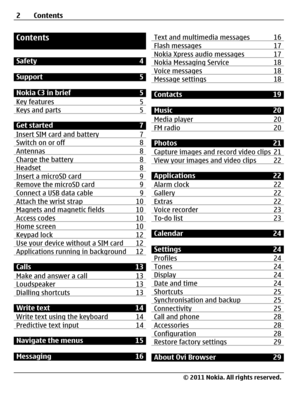 Page 2Contents
Safety 4
Support 5
Nokia C3 in brief 5
Key features 5
Keys and parts 5
Get started 7
Insert SIM card and battery 7
Switch on or off 8Antennas 8Charge the battery 8Headset 8Insert a microSD card 9Remove the microSD card 9Connect a USB data cable 9Attach the wrist strap 10Magnets and magnetic fields 10Access codes 10Home screen  10Keypad lock 12Use your device without a SIM card 12Applications running in background 12
Calls 13
Make and answer a call 13
Loudspeaker 13Dialling shortcuts 13
Write...