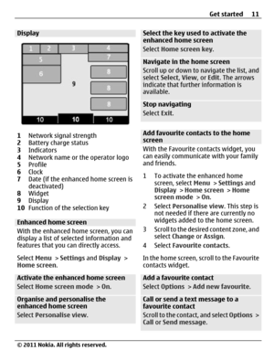 Page 11Display
1Network signal strength
2Battery charge status
3Indicators
4Network name or the operator logo
5Profile
6Clock
7Date (if the enhanced home screen is
deactivated)
8Widget
9Display
10Function of the selection key
Enhanced home screen
With the enhanced home screen, you can
display a list of selected information and
features that you can directly access.
Select Menu > Settings and Display >
Home screen.
Activate the enhanced home screen
Select Home screen mode > On.
Organise and personalise the...