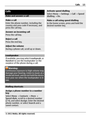 Page 13Calls
Make and answer a call
Make a call
Enter the phone number, including the
country and area code if necessary, and
press the call key.
Answer an incoming call
Press the call key.
Reject a call
Press the end key.
Adjust the volume
During a phone call, scroll up or down.
Loudspeaker
If available, you may select Loudspeak. or
Handset to use the loudspeaker or the
earpiece of the phone during a call.
Warning:
Continuous exposure to high volume may
damage your hearing. Listen to music at a
moderate level,...