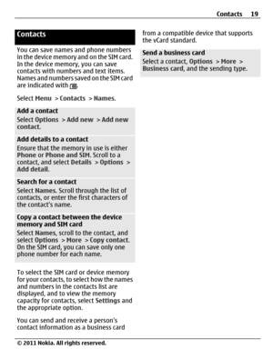 Page 19Contacts
You can save names and phone numbers
in the device memory and on the SIM card.
In the device memory, you can save
contacts with numbers and text items.
Names and numbers saved on the SIM card
are indicated with 
.
Select Menu > Contacts > Names.
Add a contact
Select Options > Add new > Add new
contact.
Add details to a contact
Ensure that the memory in use is either
Phone or Phone and SIM. Scroll to a
contact, and select Details > Options >
Add detail.
Search for a contact
Select Names. Scroll...