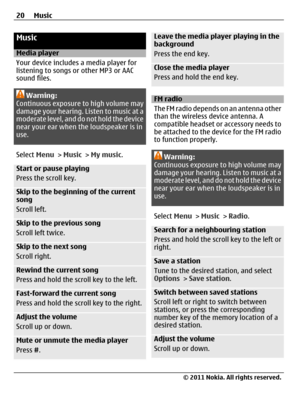 Page 20Music
Media player
Your device includes a media player for
listening to songs or other MP3 or AAC
sound files.
Warning:
Continuous exposure to high volume may
damage your hearing. Listen to music at a
moderate level, and do not hold the device
near your ear when the loudspeaker is in
use.
Select Menu > Music > My music.
Start or pause playing
Press the scroll key.
Skip to the beginning of the current
song
Scroll left.
Skip to the previous song
Scroll left twice.
Skip to the next song
Scroll right.
Rewind...