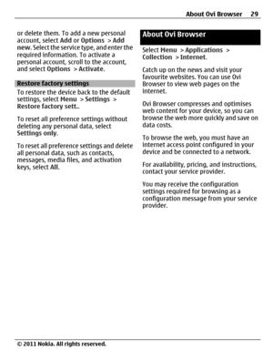 Page 29or delete them. To add a new personal
account, select Add or Options > Add
new. Select the service type, and enter the
required information. To activate a
personal account, scroll to the account,
and select Options > Activate.
Restore factory settings
To restore the device back to the default
settings, select Menu > Settings >
Restore factory sett..
To reset all preference settings without
deleting any personal data, select
Settings only.
To reset all preference settings and delete
all personal data,...
