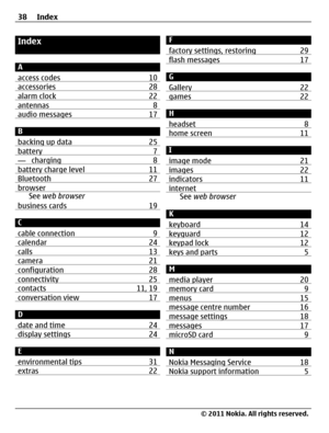Page 38Index
A
access codes 10
accessories 28alarm clock 22antennas 8audio messages 17
B
backing up data 25
battery 7— charging 8battery charge level 11Bluetooth 27browserSee web browser
business cards 19
C
cable connection 9
calendar 24calls 13camera 21configuration 28connectivity 25contacts 11, 19conversation view 17
D
date and time 24
display settings 24
E
environmental tips 31
extras 22
F
factory settings, restoring 29
flash messages 17
G
Gallery 22
games 22
H
headset 8
home screen 11
I
image mode 21
images...