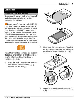 Page 7Get started
Insert SIM card and battery
Safe removal. Always switch the device off
and disconnect the charger before
removing the battery.
Important: Do not use a mini-UICC SIM
card, also known as a micro-SIM card, a
micro-SIM card with an adapter, or a SIM
card that has a mini-UICC cutout (see
figure) in this device. A micro SIM card is
smaller than the standard SIM card. This
device does not support the use of micro-
SIM cards and use of incompatible SIM
cards may damage the card or the device,
and may...