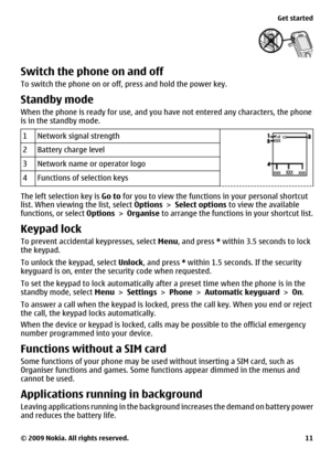 Page 11Switch the phone on and off
To switch the phone on or off, press and hold the power key.
Standby mode
When the phone is ready for use, and you have not entered any characters, the phone
is in the standby mode.
1
Network signal strength
2Battery charge level
3Network name or operator logo
4Functions of selection keys
The left selection key is Go to for you to view the functions in your personal shortcut
list. When viewing the list, select Options > Select options to view the available
functions, or select...