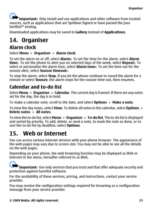 Page 23Important:  Only install and use applications and other software from trusted
sources, such as applications that are Symbian Signed or have passed the Java
Verified™ testing.
Downloaded applications may be saved in Gallery instead of Applications.
14. Organiser
Alarm clock
Select Menu > Organiser > Alarm clock.
To set the alarm on or off, select Alarm:. To set the time for the alarm, select Alarm
time:. To set the phone to alert you on selected days of the week, select Repeat:. To
select or personalise...