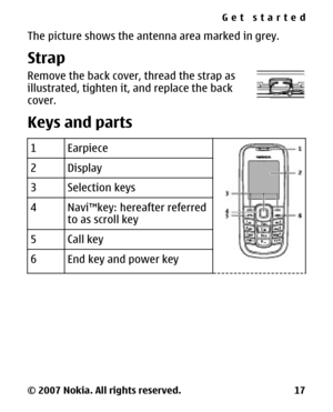 Page 17The picture shows the antenna area marked in grey.
Strap
Remove the back cover, thread the strap as
illustrated, tighten it, and replace the back
cover.
Keys and parts
1Earpiece
2Display
3Selection keys
4Navi™key: hereafter referred
to as scroll key
5Call key
6End key and power key
Get started
© 2007 Nokia. All rights reserved. 17 