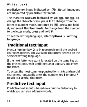 Page 22predictive text input, indicated by . Not all languages
are supported by predictive text input.
The character cases are indicated by 
, , and . To
change the character case, press #. To change from the
letter to number mode, indicated by 
, press and hold
#, and select Number mode. To change from the number
to the letter mode, press and hold #.
To set the writing language, select Options > Writing
language.
Traditional text input
Press a number key, 2 to 9, repeatedly until the desired
character appears....