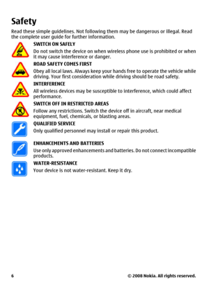 Page 6Safety
Read these simple guidelines. Not following them may be dangerous or illegal. Read
the complete user guide for further information.
SWITCH ON SAFELY
Do not switch the device on when wireless phone use is prohibited or when
it may cause interference or danger.
ROAD SAFETY COMES FIRST
Obey all local laws. Always keep your hands free to operate the vehicle while
driving. Your first consideration while driving should be road safety.
INTERFERENCE
All wireless devices may be susceptible to interference,...