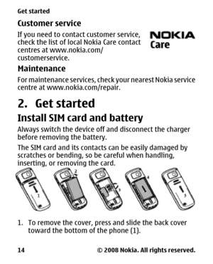 Page 14Customer service
If you need to contact customer service,
check the list of local Nokia Care contact
centres at www.nokia.com/
customerservice.
Maintenance
For maintenance services, check your nearest Nokia service
centre at www.nokia.com/repair.
2. Get started
Install SIM card and battery
Always switch the device off and disconnect the charger
before removing the battery.
The SIM card and its contacts can be easily damaged by
scratches or bending, so be careful when handling,
inserting, or removing the...