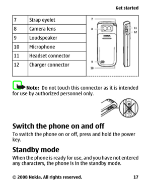 Page 177Strap eyelet
8Camera lens
9Loudspeaker
10Microphone
11Headset connector
12Charger connector
Note:  Do not touch this connector as it is intended
for use by authorized personnel only.
Switch the phone on and off
To switch the phone on or off, press and hold the power
key.
Standby mode
When the phone is ready for use, and you have not entered
any characters, the phone is in the standby mode.
Get started
© 2008 Nokia. All rights reserved. 17 