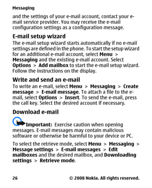Page 26and the settings of your e-mail account, contact your e-
mail service provider. You may receive the e-mail
configuration settings as a configuration message.
E-mail setup wizard
The e-mail setup wizard starts automatically if no e-mail
settings are defined in the phone. To start the setup wizard
for an additional e-mail account, select Menu >
Messaging and the existing e-mail account. Select
Options > Add mailbox to start the e-mail setup wizard.
Follow the instructions on the display.
Write and send an...
