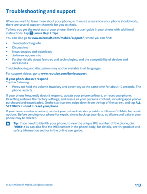 Page 113Troubleshooting and support
When you want to learn more about your phone, or if you're unsure how your phone should work, there are several support channels for you to check.
To help you get the most out of your phone, there's a user guide in your phone with additional instructions. Tap  Lumia Help + Tips.
You can also go to www.microsoft.com/mobile/support/, where you can find:
•Troubleshooting info•Discussions•News on apps and downloads•Software update info•Further details about features and...