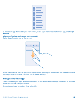 Page 162. To add an app shortcut to your start screen, in the apps menu, tap and hold the app, and tap pin to start.
Check notifications and change settings quicklySwipe down from the top of the screen.
In the action centre, you can quickly see notifications, such as your missed calls and unread mails and messages, open the camera, and access all phone settings.
Navigate inside an app
There’s more to your apps than meets the eye. To find more views in an app, swipe left. To discover more actions, use the...