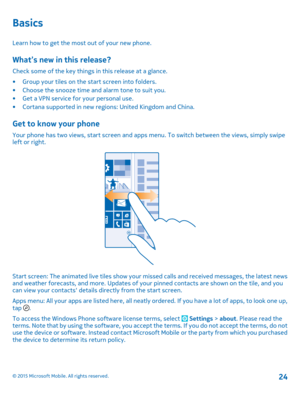 Page 24Basics
Learn how to get the most out of your new phone.
What’s new in this release?
Check some of the key things in this release at a glance.
•Group your tiles on the start screen into folders.•Choose the snooze time and alarm tone to suit you.•Get a VPN service for your personal use.•Cortana supported in new regions: United Kingdom and China.
Get to know your phone
Your phone has two views, start screen and apps menu. To switch between the views, simply swipe left or right.
Start screen: The animated...