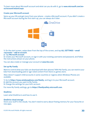 Page 30To learn more about Microsoft account and what can you do with it, go to www.microsoft.com/en-us/account/wizard.aspx.
Create your Microsoft account
Spice up your life and get more from your phone – create a Microsoft account. If you didn’t create a Microsoft account during the first start-up, you can always do it later.
1. On the start screen, swipe down from the top of the screen, and tap ALL SETTINGS > email+accounts > add an account.2. Tap Microsoft account.3. Create your Microsoft account, or sign in...