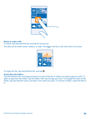 Page 34Resize or unpin a tileTo resize, tap and hold the tile, and tap the arrow icon.
The tiles can be either small, medium, or wide. The bigger the tile is, the more info it can show.
To unpin the tile, tap and hold the tile, and tap .
Group tiles into foldersTap and hold the tile, and drag and drop it on top of the tile or folder you want to group it with. To open an app from the folder, tap the folder, then tap the app you want. To change the name of the folder, tap and hold the name, and type in the name...