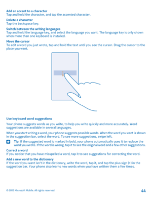 Page 44Add an accent to a characterTap and hold the character, and tap the accented character.
Delete a characterTap the backspace key.
Switch between the writing languagesTap and hold the language key, and select the language you want. The language key is only shown when more than one keyboard is installed.
Move the cursorTo edit a word you just wrote, tap and hold the text until you see the cursor. Drag the cursor to the place you want.
Use keyboard word suggestions
Your phone suggests words as you write, to...