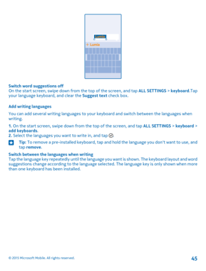 Page 45Switch word suggestions offOn the start screen, swipe down from the top of the screen, and tap ALL SETTINGS > keyboard.Tap your language keyboard, and clear the Suggest text check box.
Add writing languages
You can add several writing languages to your keyboard and switch between the languages when writing.
1. On the start screen, swipe down from the top of the screen, and tap ALL SETTINGS > keyboard > add keyboards.2. Select the languages you want to write in, and tap .
Tip: To remove a pre-installed...