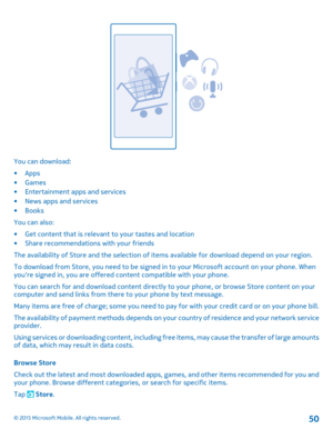 Page 50You can download:
•Apps•Games•Entertainment apps and services•News apps and services•Books
You can also:
•Get content that is relevant to your tastes and location•Share recommendations with your friends
The availability of Store and the selection of items available for download depend on your region.
To download from Store, you need to be signed in to your Microsoft account on your phone. When you're signed in, you are offered content compatible with your phone.
You can search for and download...