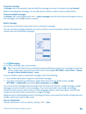 Page 64Forward a messageIn threads, tap a conversation, tap and hold the message you want to forward, and tap forward.
Before forwarding the message, you can edit what's written or add or remove attachments.
Forward multiple messagesIn threads, tap a conversation and  > select messages, tap the check boxes that appear next to the messages, and tap  to add a recipient.
Read a message
You can see on the start screen when you've received a message.
You can view the messages between you and a contact in one...