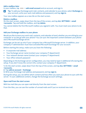 Page 68Add a mailbox laterIn your mailbox, tap  > add email account and an account, and sign in.Tip: To add your Exchange work mail, contacts, and calendar to your phone, select Exchange as your account, write your work mail address and password, and tap sign in.
Your new mailbox appears as a new tile on the start screen.
Delete a mailboxOn the start screen, swipe down from the top of the screen, and tap ALL SETTINGS > email+accounts. Tap and hold the mailbox, and tap delete.
You cannot delete the first...