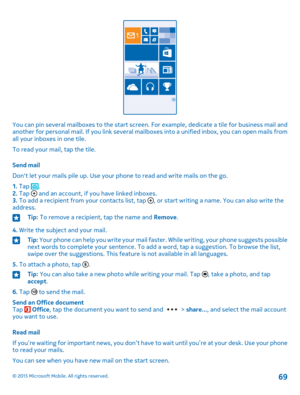 Page 69You can pin several mailboxes to the start screen. For example, dedicate a tile for business mail and another for personal mail. If you link several mailboxes into a unified inbox, you can open mails from all your inboxes in one tile.
To read your mail, tap the tile.
Send mail
Don't let your mails pile up. Use your phone to read and write mails on the go.
1. Tap .2. Tap  and an account, if you have linked inboxes.3. To add a recipient from your contacts list, tap , or start writing a name. You can...