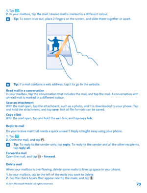 Page 701. Tap .2. In your mailbox, tap the mail. Unread mail is marked in a different colour.Tip: To zoom in or out, place 2 fingers on the screen, and slide them together or apart.Tip: If a mail contains a web address, tap it to go to the website.
Read mail in a conversationIn your mailbox, tap the conversation that includes the mail, and tap the mail. A conversation with unread mail is marked in a different colour.
Save an attachmentWith the mail open, tap the attachment, such as a photo, and it is downloaded...