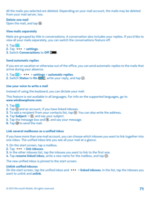 Page 71All the mails you selected are deleted. Depending on your mail account, the mails may be deleted from your mail server, too.
Delete one mailOpen the mail, and tap .
View mails separately
Mails are grouped by title in conversations. A conversation also includes your replies. If you'd like to view all your mails separately, you can switch the conversations feature off.
1. Tap .2. Tap  > settings.3. Switch Conversations to Off .
Send automatic replies
If you are on vacation or otherwise out of the...